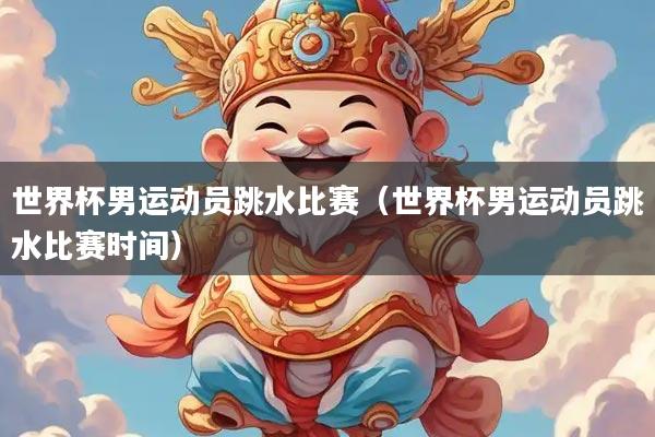 世界杯男运动员跳水比赛（世界杯男运动员跳水比赛时间）