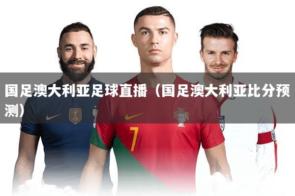 国足澳大利亚足球直播（国足澳大利亚比分预测）